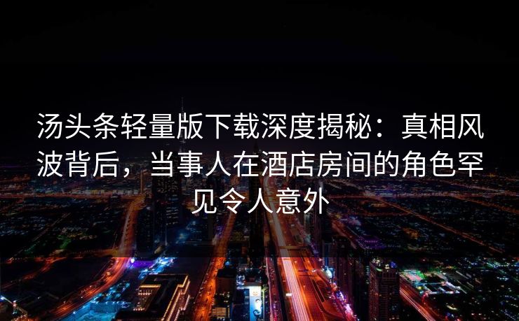汤头条轻量版下载深度揭秘：真相风波背后，当事人在酒店房间的角色罕见令人意外