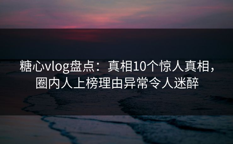 糖心vlog盘点：真相10个惊人真相，圈内人上榜理由异常令人迷醉