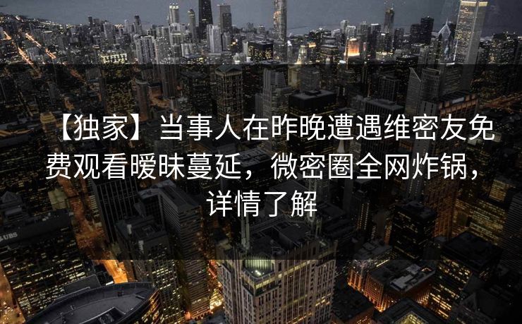 【独家】当事人在昨晚遭遇维密友免费观看暧昧蔓延，微密圈全网炸锅，详情了解