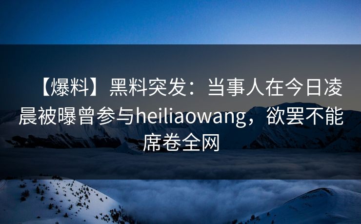 【爆料】黑料突发：当事人在今日凌晨被曝曾参与heiliaowang，欲罢不能席卷全网