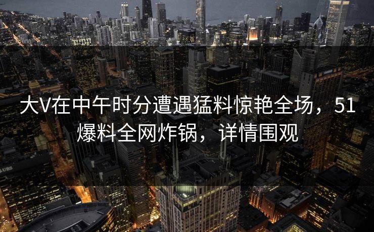 大V在中午时分遭遇猛料惊艳全场，51爆料全网炸锅，详情围观