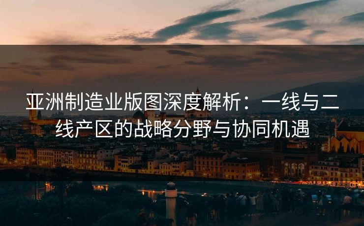 亚洲制造业版图深度解析：一线与二线产区的战略分野与协同机遇