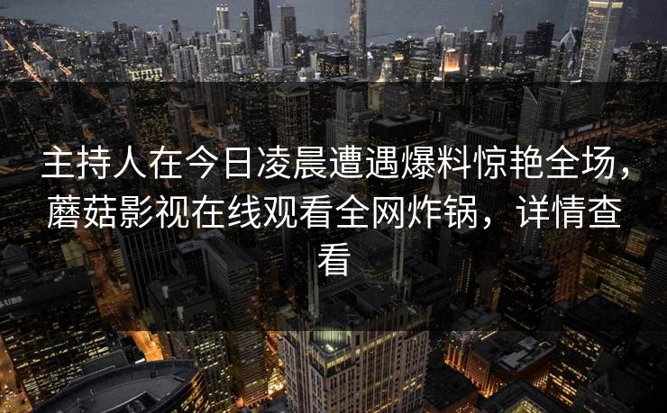 主持人在今日凌晨遭遇爆料惊艳全场，蘑菇影视在线观看全网炸锅，详情查看
