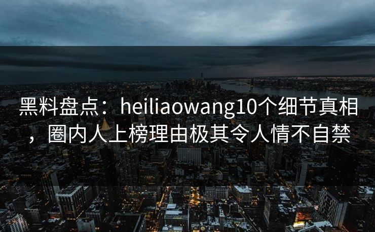 黑料盘点：heiliaowang10个细节真相，圈内人上榜理由极其令人情不自禁