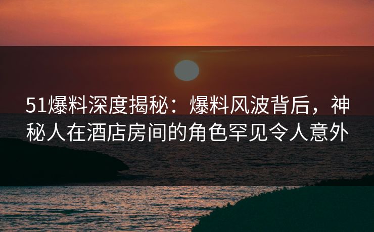 51爆料深度揭秘：爆料风波背后，神秘人在酒店房间的角色罕见令人意外