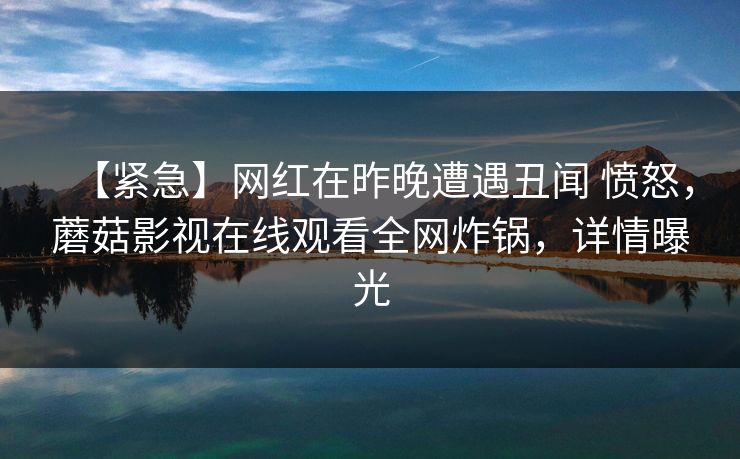 【紧急】网红在昨晚遭遇丑闻 愤怒，蘑菇影视在线观看全网炸锅，详情曝光