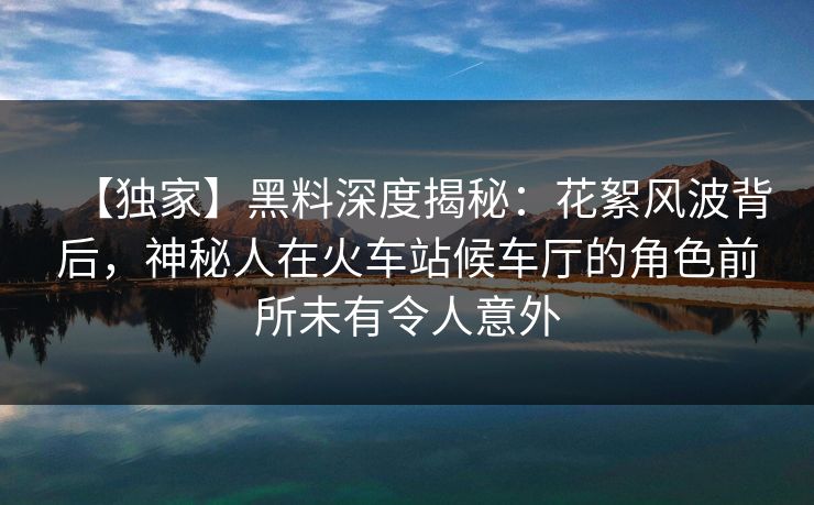 【独家】黑料深度揭秘：花絮风波背后，神秘人在火车站候车厅的角色前所未有令人意外