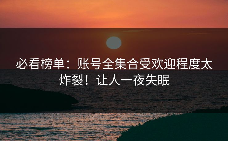 必看榜单：账号全集合受欢迎程度太炸裂！让人一夜失眠