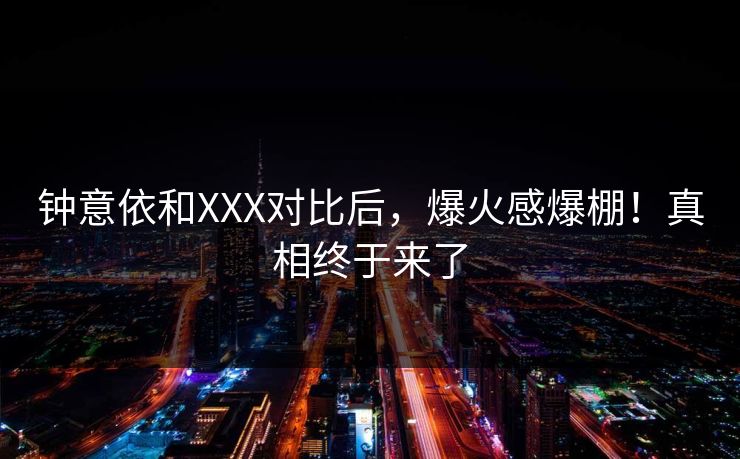 钟意依和XXX对比后，爆火感爆棚！真相终于来了