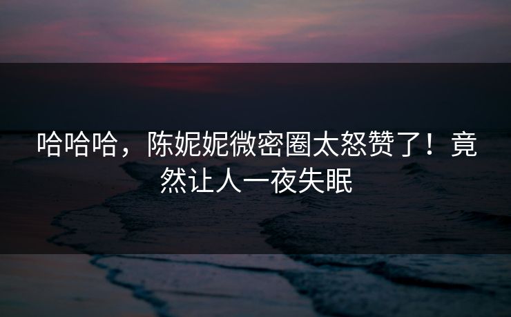 哈哈哈，陈妮妮微密圈太怒赞了！竟然让人一夜失眠