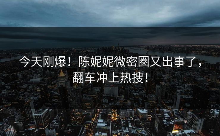 今天刚爆！陈妮妮微密圈又出事了，翻车冲上热搜！