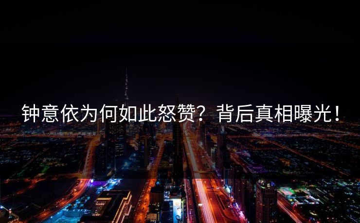 钟意依为何如此怒赞？背后真相曝光！