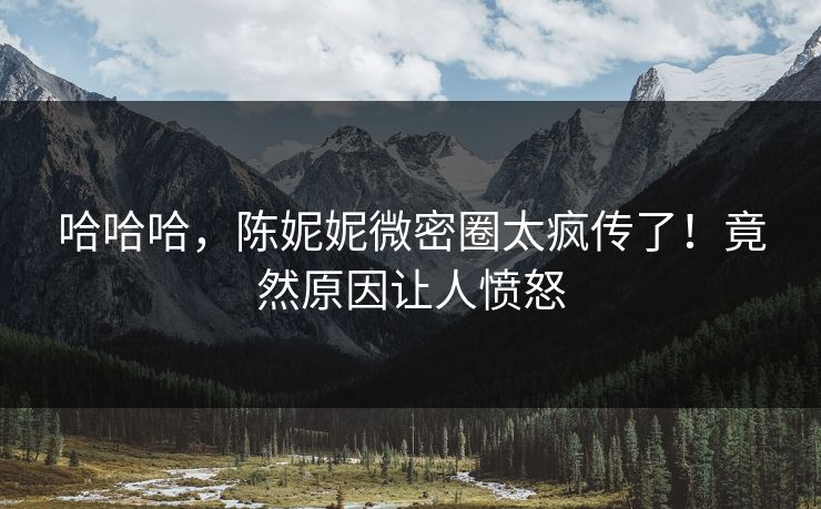 哈哈哈，陈妮妮微密圈太疯传了！竟然原因让人愤怒