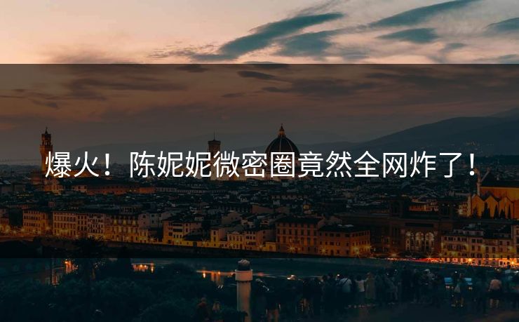 爆火！陈妮妮微密圈竟然全网炸了！