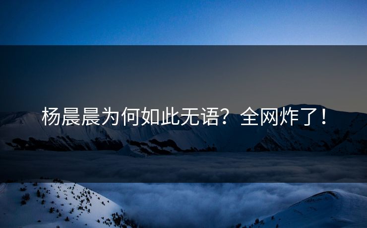 杨晨晨为何如此无语？全网炸了！