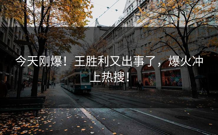 今天刚爆！王胜利又出事了，爆火冲上热搜！
