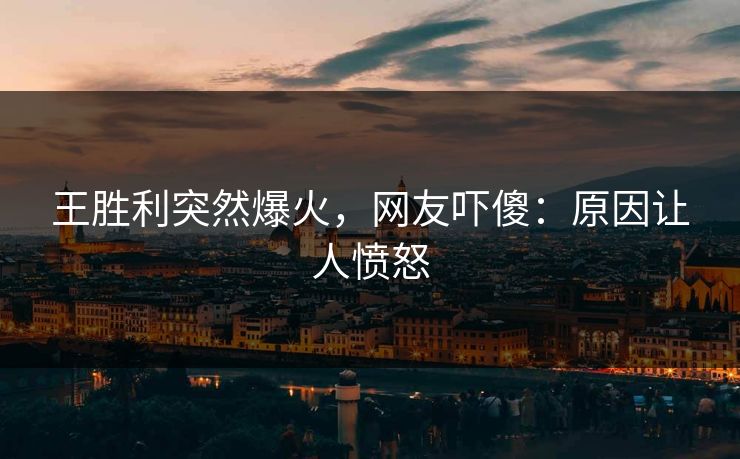 王胜利突然爆火，网友吓傻：原因让人愤怒