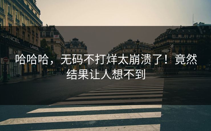 哈哈哈，无码不打烊太崩溃了！竟然结果让人想不到