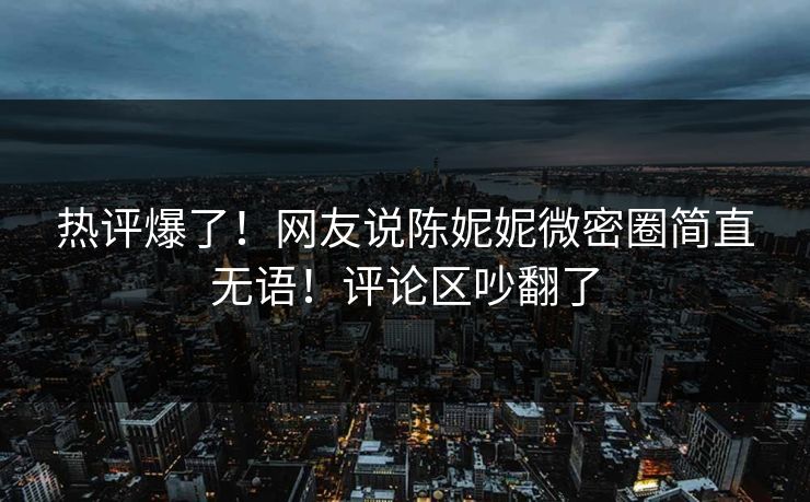 热评爆了！网友说陈妮妮微密圈简直无语！评论区吵翻了
