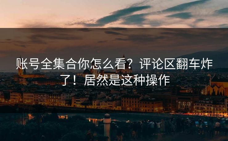 账号全集合你怎么看？评论区翻车炸了！居然是这种操作