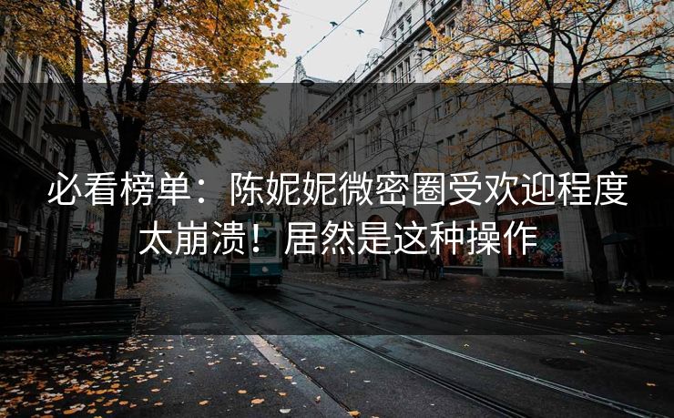 必看榜单：陈妮妮微密圈受欢迎程度太崩溃！居然是这种操作
