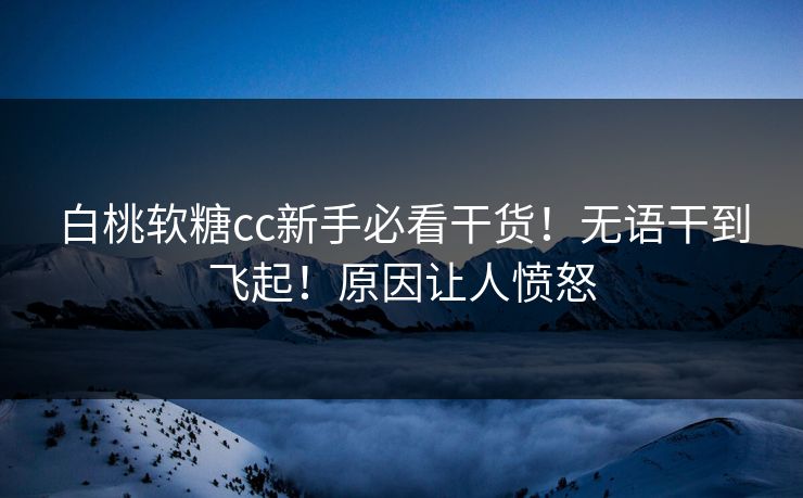 白桃软糖cc新手必看干货！无语干到飞起！原因让人愤怒