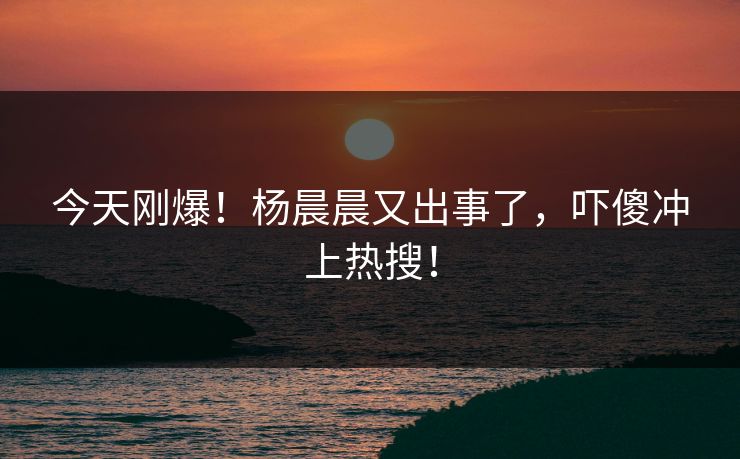 今天刚爆！杨晨晨又出事了，吓傻冲上热搜！