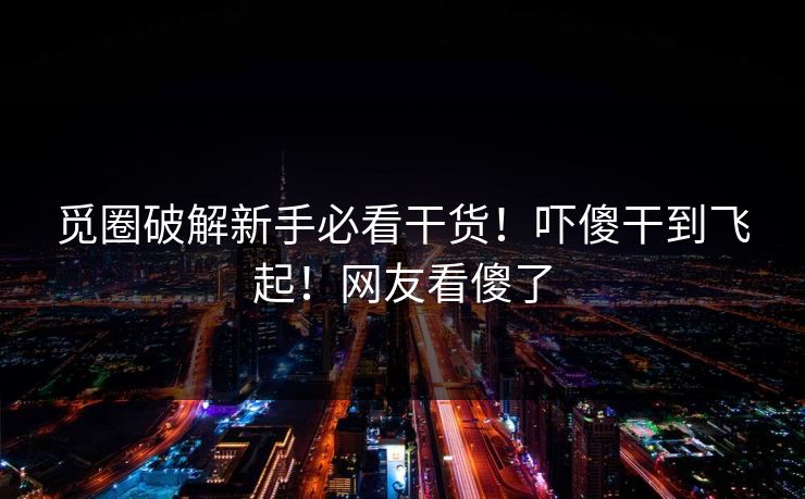觅圈破解新手必看干货！吓傻干到飞起！网友看傻了