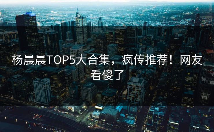 杨晨晨TOP5大合集，疯传推荐！网友看傻了