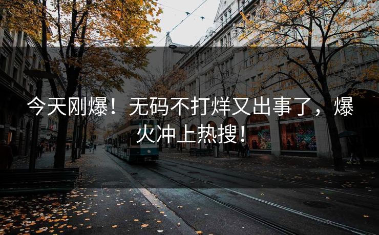 今天刚爆！无码不打烊又出事了，爆火冲上热搜！