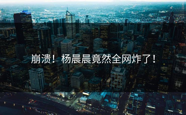 崩溃！杨晨晨竟然全网炸了！
