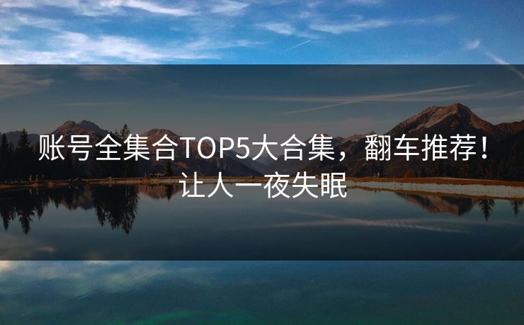 账号全集合TOP5大合集，翻车推荐！让人一夜失眠