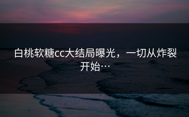 白桃软糖cc大结局曝光，一切从炸裂开始…