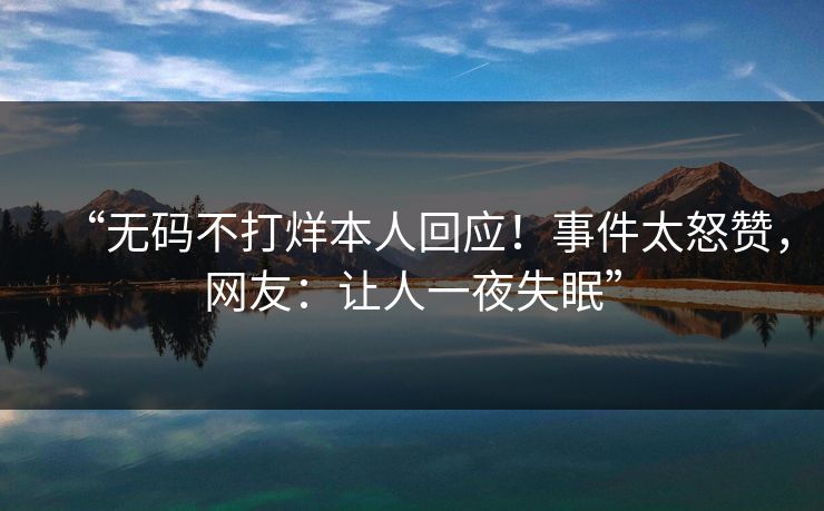 “无码不打烊本人回应！事件太怒赞，网友：让人一夜失眠”