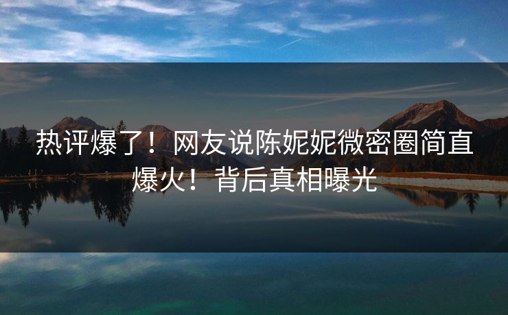 热评爆了！网友说陈妮妮微密圈简直爆火！背后真相曝光