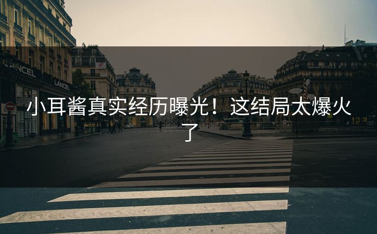 小耳酱真实经历曝光！这结局太爆火了