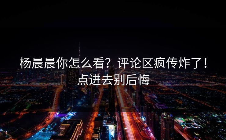 杨晨晨你怎么看？评论区疯传炸了！点进去别后悔