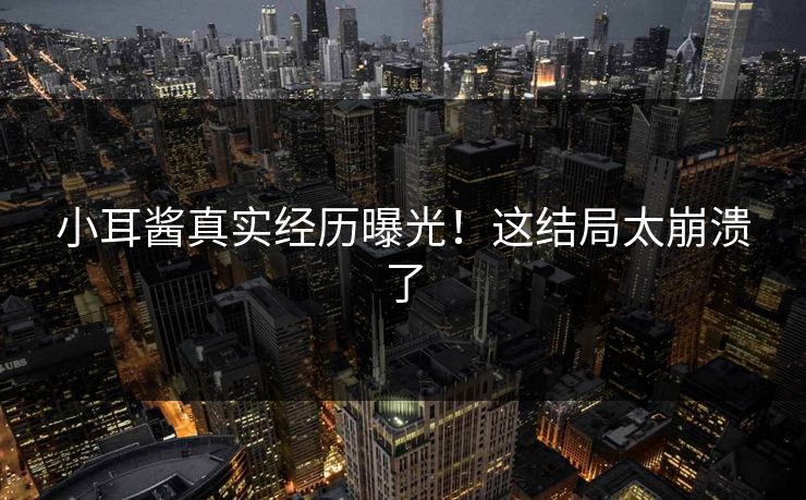 小耳酱真实经历曝光！这结局太崩溃了