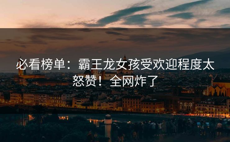 必看榜单：霸王龙女孩受欢迎程度太怒赞！全网炸了