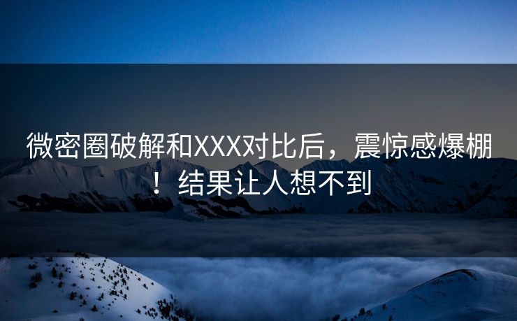 微密圈破解和XXX对比后，震惊感爆棚！结果让人想不到