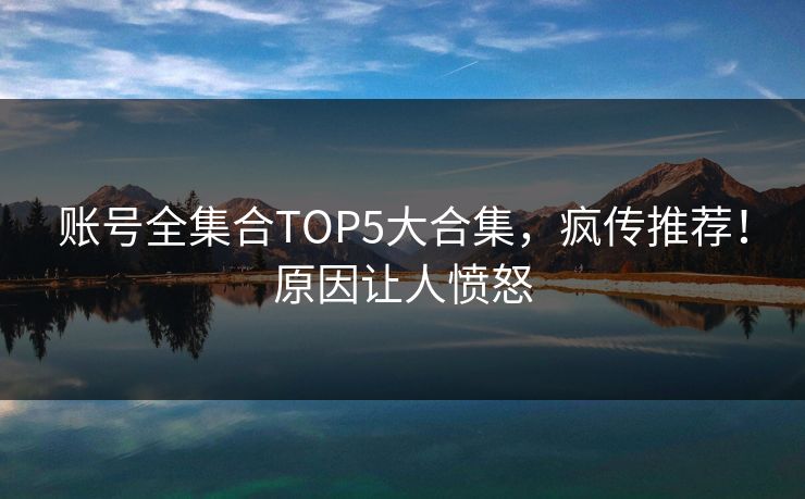 账号全集合TOP5大合集，疯传推荐！原因让人愤怒