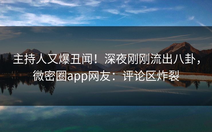 主持人又爆丑闻！深夜刚刚流出八卦，微密圈app网友：评论区炸裂