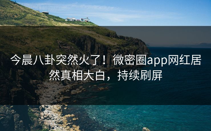 今晨八卦突然火了！微密圈app网红居然真相大白，持续刷屏