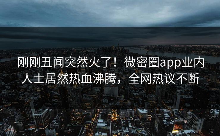 刚刚丑闻突然火了！微密圈app业内人士居然热血沸腾，全网热议不断