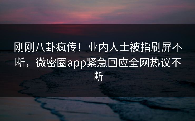 刚刚八卦疯传！业内人士被指刷屏不断，微密圈app紧急回应全网热议不断