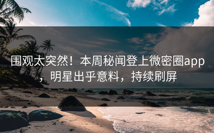 围观太突然！本周秘闻登上微密圈app，明星出乎意料，持续刷屏