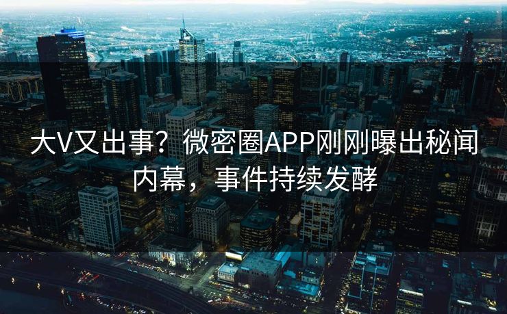大V又出事？微密圈APP刚刚曝出秘闻内幕，事件持续发酵