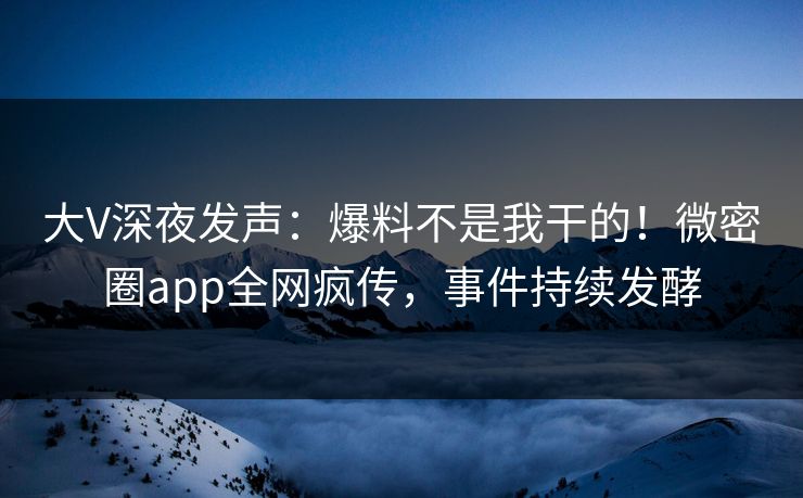 大V深夜发声：爆料不是我干的！微密圈app全网疯传，事件持续发酵
