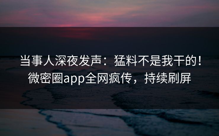 当事人深夜发声：猛料不是我干的！微密圈app全网疯传，持续刷屏