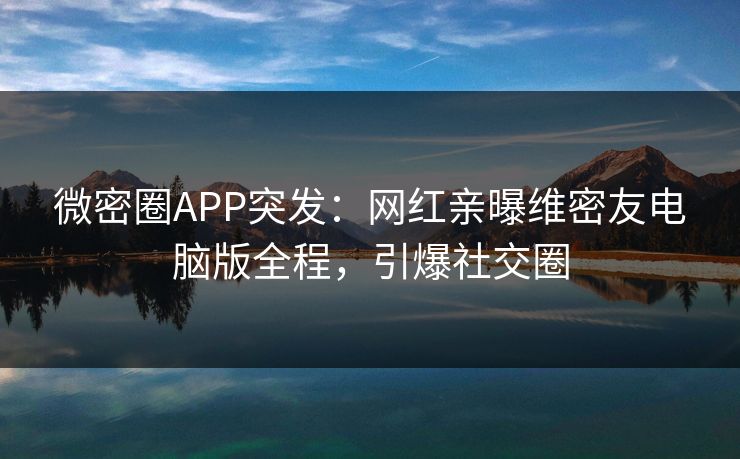 微密圈APP突发：网红亲曝维密友电脑版全程，引爆社交圈